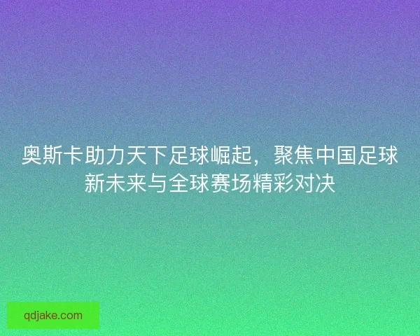 奥斯卡助力天下足球崛起，聚焦中国足球新未来与全球赛场精彩对决
