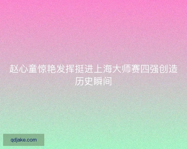 赵心童惊艳发挥挺进上海大师赛四强创造历史瞬间