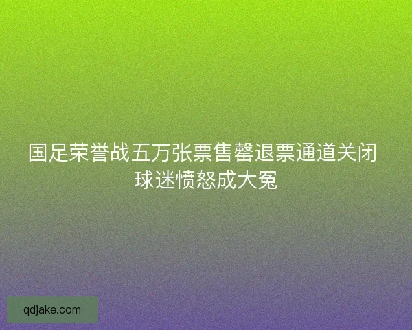 国足荣誉战五万张票售罄退票通道关闭 球迷愤怒成大冤