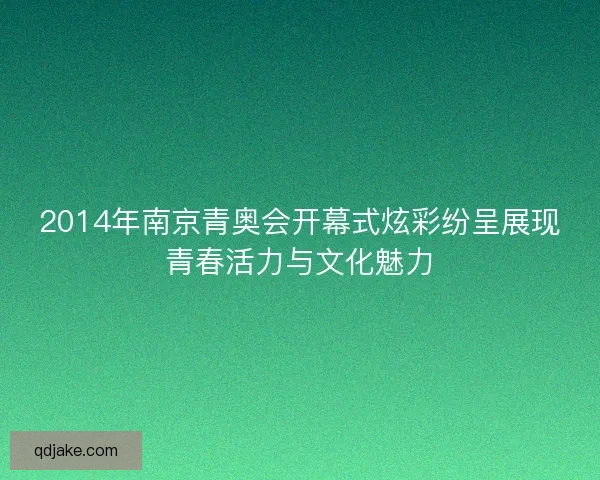2014年南京青奥会开幕式炫彩纷呈展现青春活力与文化魅力 2014年南京青奥会开幕式炫彩纷呈展现青春活力与文化魅力