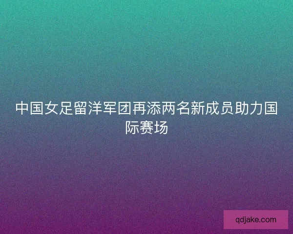 中国女足留洋军团再添两名新成员助力国际赛场 中国女足留洋军团再添两名新成员助力国际赛场