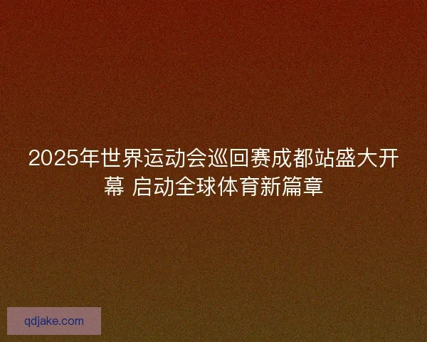 2025年世界运动会巡回赛成都站盛大开幕 启动全球体育新篇章