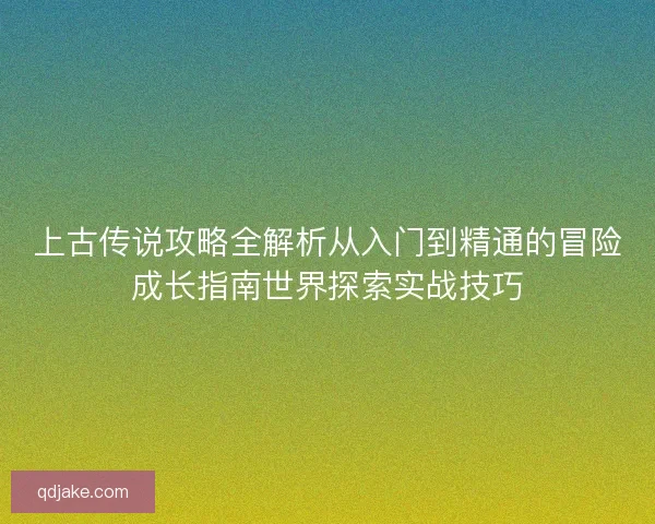 上古传说攻略全解析从入门到精通的冒险成长指南世界探索实战技巧