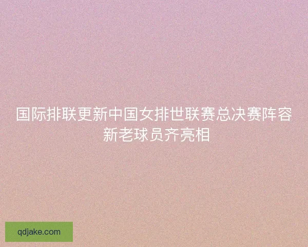 国际排联更新中国女排世联赛总决赛阵容 新老球员齐亮相 国际排联更新中国女排世联赛总决赛阵容 新老球员齐亮相