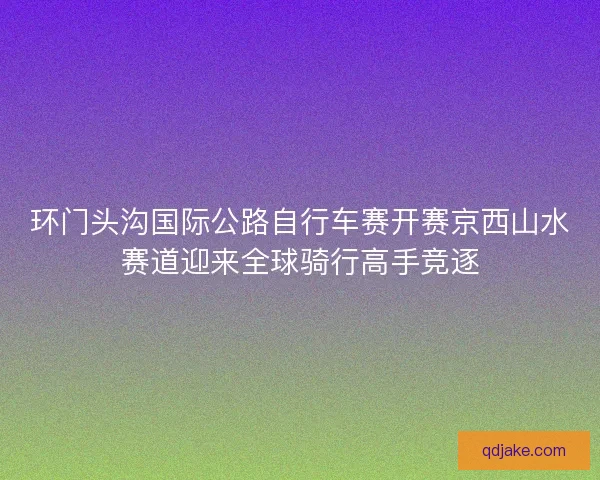 环门头沟国际公路自行车赛开赛京西山水赛道迎来全球骑行高手竞逐 环门头沟国际公路自行车赛开赛京西山水赛道迎来全球骑行高手竞逐