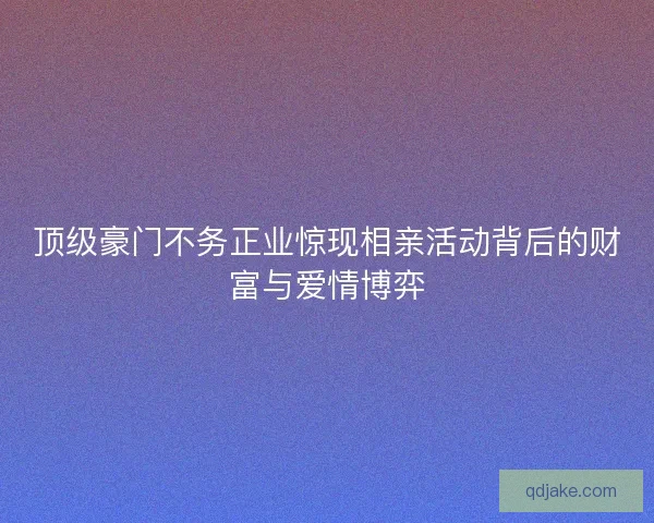 顶级豪门不务正业惊现相亲活动背后的财富与爱情博弈 顶级豪门不务正业惊现相亲活动背后的财富与爱情博弈