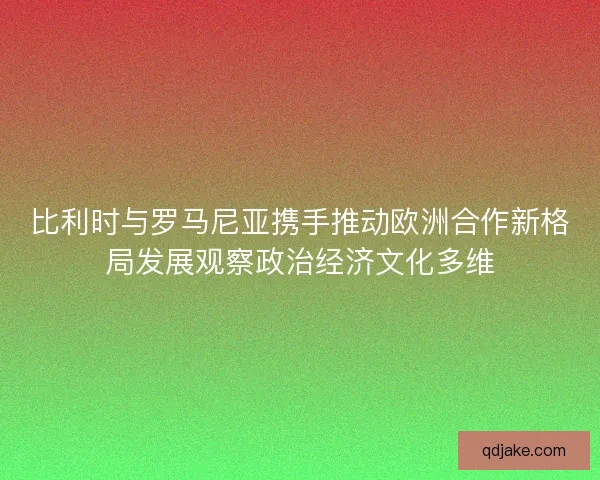 比利时与罗马尼亚携手推动欧洲合作新格局发展观察政治经济文化多维