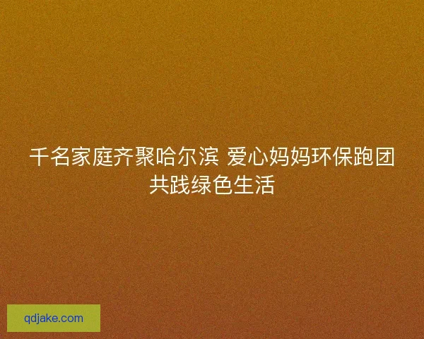 千名家庭齐聚哈尔滨 爱心妈妈环保跑团共践绿色生活 千名家庭齐聚哈尔滨 爱心妈妈环保跑团共践绿色生活