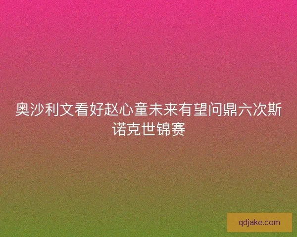 奥沙利文看好赵心童未来有望问鼎六次斯诺克世锦赛 奥沙利文看好赵心童未来有望问鼎六次斯诺克世锦赛
