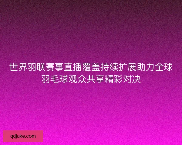 世界羽联赛事直播覆盖持续扩展助力全球羽毛球观众共享精彩对决