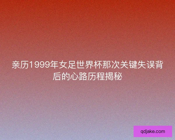 亲历1999年女足世界杯那次关键失误背后的心路历程揭秘