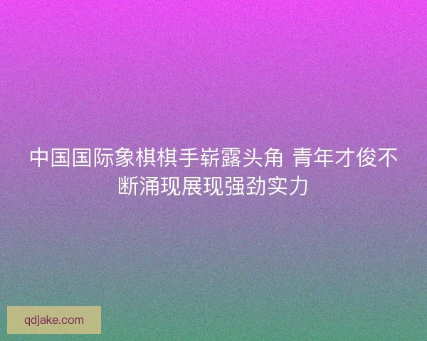 中国国际象棋棋手崭露头角 青年才俊不断涌现展现强劲实力 中国国际象棋棋手崭露头角 青年才俊不断涌现展现强劲实力