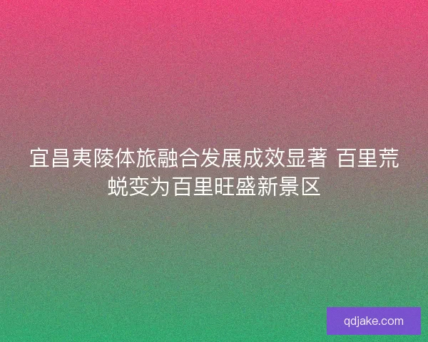 宜昌夷陵体旅融合发展成效显著 百里荒蜕变为百里旺盛新景区