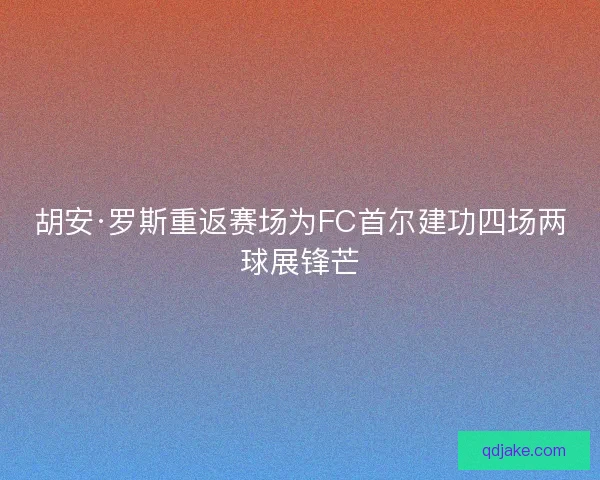 胡安·罗斯重返赛场为FC首尔建功四场两球展锋芒 胡安·罗斯重返赛场为FC首尔建功四场两球展锋芒