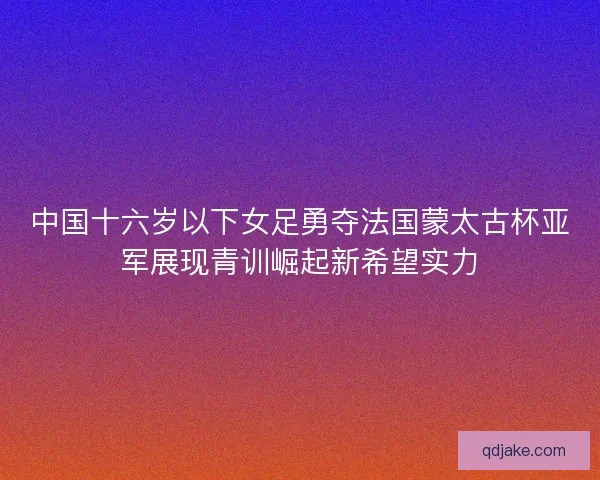 中国十六岁以下女足勇夺法国蒙太古杯亚军展现青训崛起新希望实力 中国十六岁以下女足勇夺法国蒙太古杯亚军展现青训崛起新希望实力