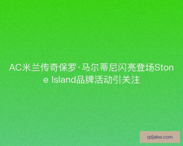 AC米兰传奇保罗·马尔蒂尼闪亮登场Stone Island品牌活动引关注