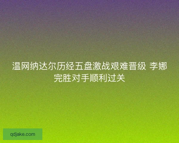 温网纳达尔历经五盘激战艰难晋级 李娜完胜对手顺利过关 温网纳达尔历经五盘激战艰难晋级 李娜完胜对手顺利过关